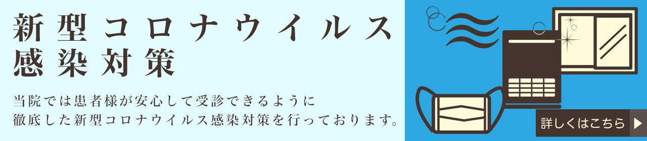 新型コロナウィルス感染対策 当院では患者様が安心して受診できるように徹底した新型コロナウィルス感染対策を行っております。